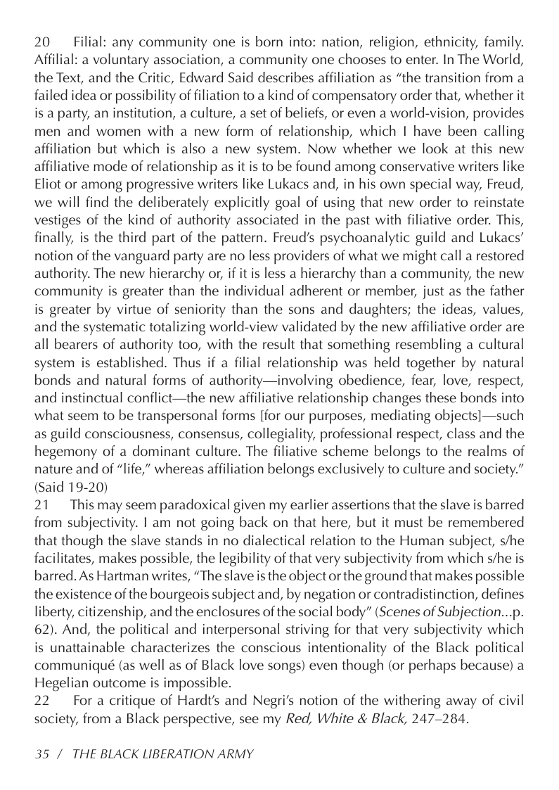 20 Filial: any community one is born into: nation, religion, ethnicity, family. Affilial: a voluntary association, a community one chooses to enter. In The World, the Text, and the Critic, Edward Said describes affiliation as “the transition from a failed idea or possibility of filiation to a kind of compensatory order that, whether it is a party, an institution, a culture, a set of beliefs, or even a world-vision, provides men and women with a new form of relationship, which | have been calling affiliation but which is also a new system. Now whether we look at this new affiliative mode of relationship as it is to be found among conservative writers like Eliot or among progressive writers like Lukacs and, in his own special way, Freud, we will find the deliberately explicitly goal of using that new order to reinstate vestiges of the kind of authority associated in the past with filiative order. This, finally, is the third part of the pattern. Freud’s psychoanalytic guild and Lukacs’ notion of the vanguard party are no less providers of what we might call a restored authority. The new hierarchy or, if it is less a hierarchy than a community, the new community is greater than the individual adherent or member, just as the father is greater by virtue of seniority than the sons and daughters; the ideas, values, and the systematic totalizing world-view validated by the new affiliative order are all bearers of authority too, with the result that something resembling a cultural system is established. Thus if a filial relationship was held together by natural bonds and natural forms of authority—involving obedience, fear, love, respect, and instinctual conflict—the new affiliative relationship changes these bonds into what seem to be transpersonal forms [for our purposes, mediating objects]—such as guild consciousness, consensus, collegiality, professional respect, class and the hegemony of a dominant culture. The filiative scheme belongs to the realms of nature and of “life,” whereas affiliation belongs exclusively to culture and society.” (Said 19-20)  21 This may seem paradoxical given my earlier assertions that the slave is barred from subjectivity. | am not going back on that here, but it must be remembered that though the slave stands in no dialectical relation to the Human subject, s/he facilitates, makes possible, the legibility of that very subjectivity from which s/he is barred. As Hartman writes, “The slave is the object or the ground that makes possible the existence of the bourgeois subject and, by negation or contradistinction, defines liberty, citizenship, and the enclosures of the social body” (Scenes of Subjection...p. 62). And, the political and interpersonal striving for that very subjectivity which is unattainable characterizes the conscious intentionality of the Black political communiqué (as well as of Black love songs) even though (or perhaps because) a Hegelian outcome is impossible.  22 For a critique of Hardt’s and Negri’s notion of the withering away of civil society, from a Black perspective, see my Red, White & Black, 247-284.  35 / THE BLACK LIBERATION ARMY 